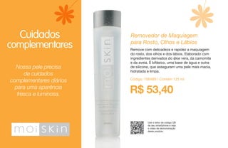 Nossa pele precisa
de cuidados
complementares diários
para uma aparência
fresca e luminosa.
Cuidados
complementares
Use o leitor de código QR
de seu smartphone e veja
o vídeo de demonstração
deste produto.
R$ 53,40
Removedor de Maquiagem
para Rosto, Olhos e Lábios
Remove com delicadeza e rapidez a maquiagem
do rosto, dos olhos e dos lábios. Elaborado com
ingredientes derivados do áloe vera, da camomila
e da aveia. É bifásico, uma base de água e outra
de silicone, que asseguram uma pele mais macia,
hidratada e limpa.
Código: 106489 / Contém 125 ml
 