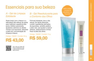 CUIDADOSCOMPLEMENTARES
Essenciais para sua beleza
R$ 43,00 R$ 59,00
A - Gel de Limpeza
Esfoliante
B - Gel Reestruturante para
o Contorno dos Olhos
Rosto limpo com o frescor e a
delicadeza das esferas de jojoba
para melhorar a aparência dos
poros. Esfolia suavemente,
ajudando a eliminar as células
mortas e as impurezas, deixando
a pele com uma sensação de
limpeza e frescor.
Fórmula hidratante, leve e não
oleosa. De rápida absorção,
contém ingredientes derivados
da equinácea, centelha asiática
e áloe vera, que ajudam a reduzir
olheiras, ressecamento e linhas
finas na área dos olhos.
Código: 106497 / Contém 50 g
Código: 106492 / Contém 15 g
A B
Use o leitor de código QR
de seu smartphone e veja
o vídeo de demonstração
deste produto.
43
Ajuda a reduzir
o excesso de
oleosidade e as
impurezas
 