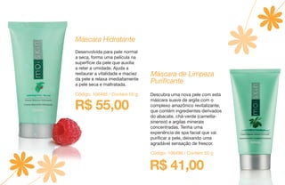 R$ 55,00
Máscara Hidratante
Desenvolvida para pele normal
a seca, forma uma película na
superfície da pele que auxilia
a reter a umidade. Ajuda a
restaurar a vitalidade e maciez
da pele e relaxa imediatamente
a pele seca e maltratada.
Código: 106495 / Contém 50 g
Código: 106496 / Contém 50 g
Máscara de Limpeza
Purificante
Descubra uma nova pele com esta
máscara suave de argila com o
complexo amazônico revitalizante,
que contém ingredientes derivados
do abacate, chá-verde (camellia-
sinensis) e argilas minerais
concentradas. Tenha uma
experiência de spa facial que vai
purificar a pele, deixando uma
agradável sensação de frescor.
R$ 41,00
 