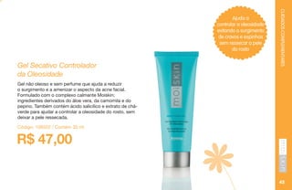 CUIDADOSCOMPLEMENTARES
45
Ajuda a
controlar a oleosidade
evitando o surgimento
de cravos e espinhas
sem ressecar a pele
do rosto
R$ 47,00
Gel Secativo Controlador
da Oleosidade
Gel não oleoso e sem perfume que ajuda a reduzir
o surgimento e a amenizar o aspecto da acne facial.
Formulado com o complexo calmante Moiskin:
ingredientes derivados do áloe vera, da camomila e do
pepino. Também contém ácido salicílico e extrato de chá-
verde para ajudar a controlar a oleosidade do rosto, sem
deixar a pele ressecada.
Código: 106502 / Contém 30 ml
 