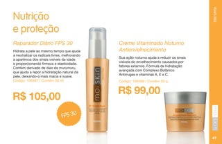YEARSFREE
47
Nutrição
e proteção
R$ 99,00
Creme Vitaminado Noturno
Antienvelhecimento
Sua ação noturna ajuda a reduzir os sinais
visíveis do envelhecimento causados por
fatores externos. Fórmula de hidratação
avançada com Complexo Botânico
Antirrugas e vitaminas A, E e C.
Código: 106488 / Contém 50 g
R$ 105,00
Reparador Diário FPS 30
Hidrata a pele ao mesmo tempo que ajuda
a neutralizar os radicais livres, melhorando
a aparência dos sinais visíveis da idade
e proporcionando firmeza e elasticidade.
Contém derivado de óleo de murumuru,
que ajuda a repor a hidratação natural da
pele, deixando-a mais macia e suave.
Código: 106487 / Contém 50 ml
FPS 30
 