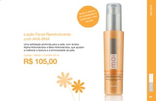 YEARSFREE
49
Ajuda a diminuir
as imperfeições e
uniformizar o tom
da pele
Loção Facial Reestruturante
com AHA-BHA
Uma esfoliação profunda para a pele, com ácidos
Alpha Hidroxiácidos e Beta Hidroxiácidos, que ajudam
a melhorar a textura e a luminosidade da pele.
R$ 105,00
Código: 106491 / Contém 50 ml
 