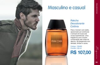 FRAGRÂNCIAS
53
R$ 107,00
Rakcha
Desodorante
Colônia
Código: 106460
Contém 100 ml
Para o homem com estilo,
apaixonado por aventuras
e sempre em busca de
novas experiências. Uma
fragrância com a suave
combinação das notas do
alecrim, da bergamota com
sândalo, âmbar e cacau.
Masculino e casual
 