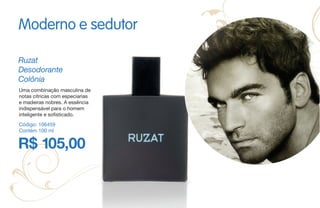 R$ 105,00
Ruzat
Desodorante
Colônia
Código: 106459
Contém 100 ml
Uma combinação masculina de
notas cítricas com especiarias
e madeiras nobres. A essência
indispensável para o homem
inteligente e sofisticado.
Moderno e sedutor
 