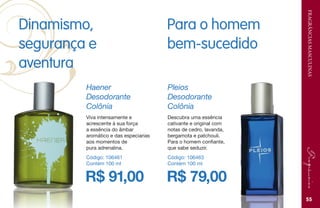 FRAGRÂNCIASMASCULINAS
Dinamismo,
segurança e
aventura
R$ 91,00
Haener
Desodorante
Colônia
Código: 106461
Contém 100 ml
Viva intensamente e
acrescente à sua força
a essência do âmbar
aromático e das especiarias
aos momentos de
pura adrenalina.
R$ 79,00
Pleios
Desodorante
Colônia
Código: 106463
Contém 100 ml
Descubra uma essência
cativante e original com
notas de cedro, lavanda,
bergamota e patchouli.
Para o homem confiante,
que sabe seduzir.
Para o homem
bem-sucedido
55
 
