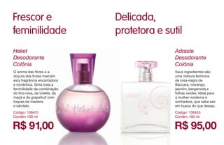 R$ 91,00
Heket
Desodorante
Colônia
Código: 106451
Contém 100 ml
O aroma das flores e a
doçura das frutas marcam
esta fragrância encantadora
e romântica. Sinta toda a
feminilidade da combinação
do lírio-rosa, da violeta, da
maçã e do grapefruit com
toques de madeira
e sândalo.
Frescor e
feminilidade
Delicada,
protetora e sutil
R$ 95,00
Adraste
Desodorante
Colônia
Código: 106455
Contém 100 ml
Seus ingredientes são
uma mistura feminina
de rosa-negra de
Baccara, morango,
jasmim, bergamota e
folhas verdes. Ideal para
a mulher moderna e
sonhadora, que sabe sair
em busca do que deseja.
 