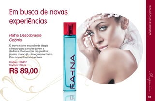 FRAGRÂNCIASFEMININAS
57
Em busca de novas
experiências
R$ 89,00
Ratna Desodorante
Colônia
Código: 106457
Contém 100 ml
O aroma é uma explosão de alegria
e frescor para a mulher jovem e
dinâmica. Reúne notas de gardênia,
jasmim, maracujá, pêssego e mandarim.
Para momentos inesquecíveis.
 