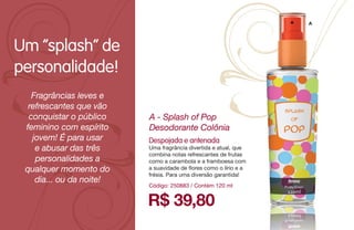 A
R$ 39,80
A - Splash of Pop
Desodorante Colônia
Código: 250883 / Contém 120 ml
Despojada e antenada
Uma fragrância divertida e atual, que
combina notas refrescantes de frutas
como a carambola e a framboesa com
a suavidade de flores como o lírio e a
frésia. Para uma diversão garantida!
Fragrâncias leves e
refrescantes que vão
conquistar o público
feminino com espírito
jovem! É para usar
e abusar das três
personalidades a
qualquer momento do
dia... ou da noite!
Um “splash” de
personalidade!
 