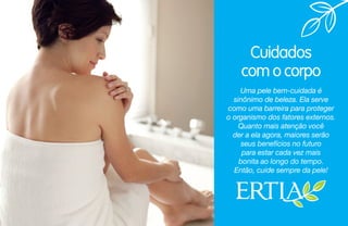 Cuidados
com o corpo
Uma pele bem-cuidada é
sinônimo de beleza. Ela serve
como uma barreira para proteger
o organismo dos fatores externos.
Quanto mais atenção você
der a ela agora, maiores serão
seus benefícios no futuro
para estar cada vez mais
bonita ao longo do tempo.
Então, cuide sempre da pele!
 