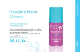 CUIDADOSCOMOCORPO
63
Aroma Floral Fresh
Código 106421 / Contém 50 ml
Femme Desodorante
Antitranspirante
Proteção e frescor
24 horas
R$ 17,00
Fórmula que mantém o frescor durante as 24 horas.Sua
tecnologia natural controla a transpiração, e foi pensada
para as exigentes rotinas diárias.
Perfume agradável e pele seca o dia todo. Comprove!
 