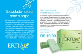 Suavidade natural
para o corpo
ERTIATM
extrai o melhor da natureza para
desenvolver produtos que proporcionam
o cuidado e bem-estar que o corpo tanto
merece, para uma beleza natural e sem
complicações. Agora elaborado com óleo
100% vegetal e enriquecido com manteiga
de karité, os sabonetes em barra ERTIATM
voltam em duas versões ainda mais
sofisticadas e perfumadas. Dê um banho
de hidratação e bem-estar a sua pele!
Sabonete Vegetal
Hidratante Erva-Doce
Sua fórmula vegetal contém sementes de linhaça,
já conhecidas por seus benefícios nutricionais, que
agora empresta essas vantagens também para a área
de beleza, ajudando a esfoliar suavemente a pele,
preparando-a para receber a hidratação natural de
Ertia. Sua refrescante essência de erva-doce vai
deixar seu corpo relaxado e com uma agradável
sensação de bem-estar.
Código 254104
Contém 3 sabonetes
de 100 g cada
R$ 19,90
 