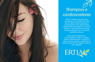 ERTIA™ oferece a solução para a
manutenção e os cuidados com cada
tipo de cabelo. Nossos shampoos e
condicionadores foram desenvolvidos
especialmente para ressaltar o que há de
melhor em você. Desfrute de um visual
saudável e radiante, com os melhores
ingredientes naturais.
Nossa linha de shampoos e
condicionadores contém o complexo
botânico Quatriesencials™, que ajuda a
selar a cutícula, prevenir o surgimento de
pontas duplas, além de hidratar e cuidar do
couro cabeludo.
Shampoos e
condicionadores
 