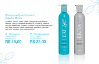 Shampoo e Condicionador
Cabelos Mistos
Excelente solução para o cabelo com pontas secas e raízes
oleosas. Descubra a melhor sensação de hidratação para fios
sedosos e saudáveis. Possui o complexo botânico QuatriesencialsTM
que ajuda a tratar o cabelo, devolvendo o equilíbrio natural e a
aparência saudável. Ideal para uso diário.
R$ 19,00 R$ 22,00
A - Shampoo B - Condicionador
Código 106429
Contém 300 ml
Código 106430
Contéma 300 ml
A B
 