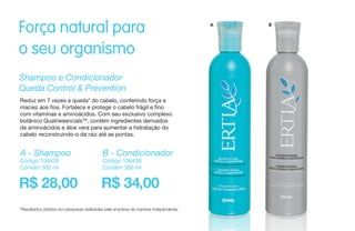 Força natural para
o seu organismo
Shampoo e Condicionador
Queda Control & Prevention
Reduz em 7 vezes a queda* do cabelo, conferindo força e
maciez aos fios. Fortalece e protege o cabelo frágil e fino
com vitaminas e aminoácidos. Com seu exclusivo complexo
botânico QuatriesencialsTM
, contém ingredientes derivados
de aminoácidos e áloe vera para aumentar a hidratação do
cabelo reconstruindo-o da raiz até as pontas.
*Resultados obtidos em pesquisas realizadas pela empresa de maneira independente.
R$ 28,00 R$ 34,00
A - Shampoo
Código 106438
Contém 300 ml
B - Condicionador
Código 106439
Contém 300 ml
A B
 