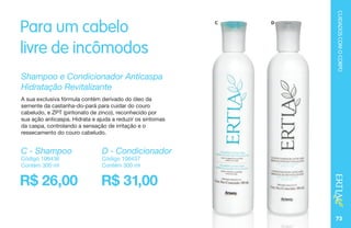 73
C D
Para um cabelo
livre de incômodos
Shampoo e Condicionador Anticaspa
Hidratação Revitalizante
A sua exclusiva fórmula contém derivado do óleo da
semente da castanha-do-pará para cuidar do couro
cabeludo, e ZPT (piritonato de zinco), reconhecido por
sua ação anticaspa. Hidrata e ajuda a reduzir os sintomas
da caspa, controlando a sensação de irritação e o
ressecamento do couro cabeludo.
R$ 26,00 R$ 31,00
C - Shampoo
Código 106436
Contém 300 ml
D - Condicionador
Código 106437
Contém 300 ml
CUIDADOSCOMOCORPO
 