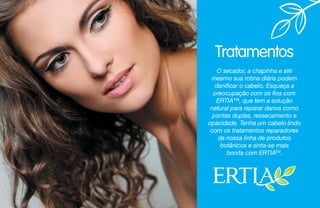 Tratamentos
O secador, a chapinha e até
mesmo sua rotina diária podem
danificar o cabelo. Esqueça a
preocupação com os fios com
ERTIA™, que tem a solução
natural para reparar danos como
pontas duplas, ressecamento e
opacidade. Tenha um cabelo lindo
com os tratamentos reparadores
da nossa linha de produtos
botânicos e sinta-se mais
bonita com ERTIATM
.
 