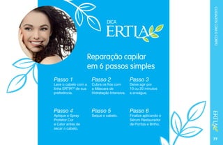 CUIDADOSCOMOCORPO
77
TOMNODTOMNOD
Reparação capilar
em 6 passos simples
Passo 1
Lave o cabelo com a
linha ERTIATM
de sua
preferência.
Passo 4
Aplique o Spray
Protetor Cor
e Calor antes de
secar o cabelo.
Passo 2
Cubra os fios com
a Máscara de
Hidratação Intensiva.
Passo 5
Seque o cabelo.
Passo 3
Deixe agir por
10 ou 20 minutos
e enxágue.
Passo 6
Finalize aplicando o
Sérum Restaurador
de Pontas e Brilho.
DICA
 