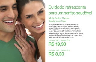 Cuidado refrescante
paraumsorrisosaudável
B. Código 1959 / Contém 60 g
R$ 8,30
Multi-Action Creme
Dental com Flúor
Proteção e beleza com o creme dental com
flúor que ajuda no combate à formação das
cáries. Eficiência garantida com o ingrediente
SYLODENT™*, um agente polidor que limpa os
dentes delicadamente. Além disso, associado a
uma escovação regular, ajuda a remover as placas
bacterianas e a diminuir as manchas provocadas
pelo consumo de café, tabaco e chá.
A. Código 6833 / Contém 200 g
R$ 19,90
 