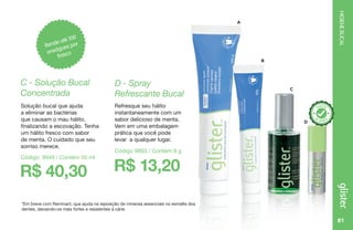 81
HIGIENEBUCAL
*Em breve com Reminact, que ajuda na reposição de minerais essenciais no esmalte dos
dentes, deixando-os mais fortes e resistentes à cárie.
A
C
B
D
Rende até 100
enxágues por
frasco
R$ 40,30
C - Solução Bucal
Concentrada
Solução bucal que ajuda
a eliminar as bactérias
que causam o mau hálito,
finalizando a escovação. Tenha
um hálito fresco com sabor
de menta. O cuidado que seu
sorriso merece.
Código: 9949 / Contém 50 ml
R$ 13,20
D - Spray
Refrescante Bucal
Refresque seu hálito
instantaneamente com um
sabor delicioso de menta.
Vem em uma embalagem
prática que você pode
levar a qualquer lugar.
Código 9893 / Contém 9 g
 