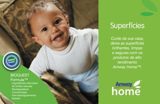 Superfícies
Cuide da sua casa,
deixe as superfícies
brilhantes, limpas
e seguras com os
produtos de alto
rendimento
Amway Home™.
- Ingredientes derivados
de fontes naturais
- Biodegradável
- Concentrado
- Dermatologicamente
testado
BIOQUEST
Formula™
 