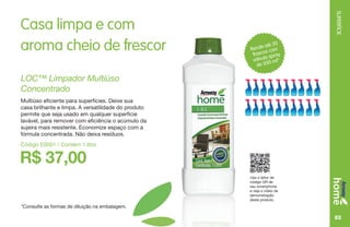 SUPERFÍCIE
85
Rende até 20
frascos com
válvula spray
de 500 ml*
Casa limpa e com
aroma cheio de frescor
*Consulte as formas de diluição na embalagem.
Use o leitor de
código QR de
seu smartphone
e veja o vídeo de
demonstração
deste produto.
R$ 37,00
LOC™ Limpador Multiúso
Concentrado
Multiúso eficiente para superfícies. Deixe sua
casa brilhante e limpa. A versatilidade do produto
permite que seja usado em qualquer superfície
lavável, para remover com eficiência o acúmulo da
sujeira mais resistente. Economize espaço com a
fórmula concentrada. Não deixa resíduos.
Código E0001 / Contém 1 litro
 