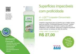 Superfícies impecáveis
com praticidade
Rende até
4 frascos
com válvula
spray de
500 ml*
A
- Ingredientes derivados
de fontes naturais
- Biodegradável
- Concentrado
- Dermatologicamente
testado
Use o leitor de
código QR de
seu smartphone
e veja o vídeo de
demonstração
deste produto.
R$ 27,00
A - LOC™ Limpador Concentrado
para Cozinha
Limpeza e segurança para sua família com o melhor aroma
para sua cozinha. A avançada Bioquest FórmulaTM
contém
agentes de limpeza que removem a sujeira mais difícil e
respeitam o meio ambiente. Ideal para a limpeza da gordura
e para remover os resíduos do óleo de cozinha.
Código 109857 / Contém 500 ml
BIOQUEST
Formula™
 