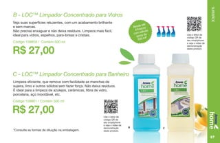 SUPERFÍCIE
87
B C
Rende até
4 frascos
com válvula
spray de
500 ml*
Use o leitor de
código QR de
seu smartphone
e veja o vídeo de
demonstração
deste produto.
Use o leitor de
código QR de
seu smartphone
e veja o vídeo de
demonstração
deste produto.
*Consulte as formas de diluição na embalagem.
R$ 27,00
B - LOC™ Limpador Concentrado para Vidros
Veja suas superfícies reluzentes, com um acabamento brilhante
e sem marcas.
Não precisa enxaguar e não deixa resíduos. Limpeza mais fácil,
ideal para vidros, espelhos, para-brisas e cristais.
Código 109859 / Contém 500 ml
R$ 27,00
C - LOC™ Limpador Concentrado para Banheiro
Limpeza eficiente, que remove com facilidade as manchas de
sujeira, limo e outros sólidos sem fazer força. Não deixa resíduos.
É ideal para a limpeza de azulejos, cerâmicas, fibra de vidro,
porcelana, aço inoxidável, etc.
Código 109861 / Contém 500 ml
 
