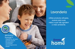 Lavanderia
Utilize produtos eficazes,
suaves para suas
mãos e que não agridem
o meio ambiente.
- Ingredientes derivados
de fontes naturais
- Biodegradável
- Concentrado
- Dermatologicamente
testado
BIOQUEST
Formula™
 