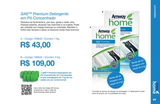 LAVANDERIA
89
Dissolve-se facilmente e, por isso, ajuda a obter uma
limpeza potente, atuando nas manchas e na sujeira. Pode
ser utilizado em roupas brancas ou coloridas. Mantém o
brilho dos tecidos e deixa os brancos ainda mais brancos.
SA8™ Premium Detergente
em Pó Concentrado
Rende até 36
lavagens com
cargas de 6 kg*
Rende até 107
lavagens com
cargas de 6 kg*
*Consulte as formas de diluição na embalagem. O desempenho pode
variar de acordo com a quantidade de roupa.
A - Código 109848 / Contém 1 Kg
R$ 43,00
B - Código 109849 / Contém 3 Kg
R$ 109,00
1 SA8™ Premium Detergente em
Pó Concentrado de 1 kg equivale
a sete embalagens de 1 kg de um
sabão em pó convencional.
Use o leitor de código QR de seu
smartphone e veja o vídeo de
demonstração deste produto.
A
B
 
