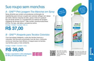 LAVANDERIA
91
Sua roupa sem manchas
R$ 37,00
A - SA8™ Pré-Lavagem Tira-Manchas em Spray
Spray eficiente que contém uma poderosa combinação de
ingredientes para remover a sujeira sem precisar esfregar nem deixar
de molho. Elimina manchas de óleo, graxa e tinta em qualquer
tipo de tecido lavável. É o complemento do sistema de lavagem
inteligente da Amway Home™. Não contém clorofluorcarbonetos
(CFCs). Por isso, não afeta a camada de ozônio.
Código 110403 / Contém 400 ml
B
Rende até
700 aplicações*
Use o leitor de código
QR de seu smartphone
e veja o vídeo de
demonstração deste
produto.
Rende até
100 usos em
lavagens
manuais*
Use o leitor de código QR
de seu smartphone e veja
o vídeo de demonstração
deste produto.
Rende o equivalente a três embalagens
de 450 g de branqueador em pó.
B - SA8™ Alvejante para Tecidos Coloridos
Com tecnologia inteligente, cuida dos tecidos brancos e
coloridos. Sua fórmula concentrada, livre de cloro, é eficiente
contra as manchas mais difíceis e é segura para os tecidos,
sua família e para o meio ambiente.
R$ 39,00
Código 110481 / Contém 1 litro
A
 