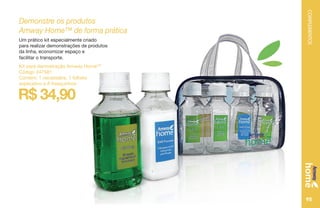 COMPLEMENTOS
95
R$ 34,90
Demonstre os produtos
Amway Home™ de forma prática
Um prático kit especialmente criado
para realizar demonstrações de produtos
da linha, economizar espaço e
facilitar o transporte.
Kit para demostração Amway HomeTM
Código 247581
Contém: 1 necessáire, 1 folheto
explicativo e 8 frasquinhos
 
