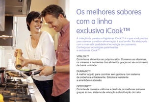 Os melhores sabores
com a linha
exclusiva iCook™
A coleção de panelas e frigideiras iCook™ é o que você precisa
para oferecer a melhor alimentação à sua família. Foi elaborada
com a mais alta qualidade e tecnologia de cozimento.
Conheça as tecnologias patenteadas
e exclusivas iCookTM
VITALOK™
Cozinha os alimentos no próprio caldo. Conserva as vitaminas,
os minerais e nutrientes dos alimentos graças ao seu cozimento
de baixa umidade.
DURAMIC™
A melhor opção para cozinhar sem gordura com sistema
de cobertura antiaderente. Estrutura resistente
a arranhões e abrasão.
OPTITEMP™
Cozinhe de maneira uniforme e desfrute os melhores sabores
graças ao seu sistema de retenção e distribuição do calor.
 