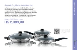 TECNOLOGIAPARAOLAR
99
R$ 2.389,00
Jogo de Frigideiras Antiaderentes
As frigideiras antiaderentes de 20, 25 e 30 centímetros
são a solução inteligente para cozinhar e facilitam a
manipulação dos ingredientes, pois possuem um formato
inclinado e curvo. Possuem tampas de vidro que permitem
observar o processo de cozimento. Resistentes a
temperaturas de até 204 °C. Não requer o uso de gordura,
deixando os alimentos mais saudáveis e saborosos.
Código 101083 / Contém 3 peças
Use o leitor de código QR
de seu smartphone e veja
o vídeo de demonstração
deste produto.
 