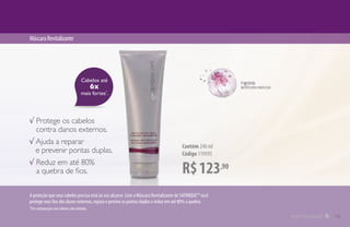 Cabelos até
6x
mais fortes*
.
R$123,90
Contém 240 ml
Código 119593
MáscaraRevitalizante
√ Protege os cabelos
contra danos externos.
√ Ajuda a reparar
e prevenir pontas duplas.
√ Reduz em até 80%
a quebra de fios.
A proteção que seus cabelos precisa está ao seu alcance. Com a Máscara Revitalizante de SATINIQUE™ você
protege seus fios dos danos externos, repara e previne as pontas duplas e reduz em até 80% a quebra.
*Em comparação com cabelos não tratados.
15
 