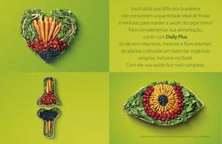 Você sabia que 60% dos brasileiros
não consomem a quantidade ideal de frutas
e verduras para manter a saúde do organismo?
Para complementar sua alimentação,
conte com Daily Plus.
Só ele tem vitaminas, minerais e fitonutrientes*
de plantas cultivadas em fazendas orgânicas
próprias, inclusive no Brasil.
Com ele, sua saúde fica mais completa.
*Naturalmente presentes nos concentrados de frutas e hortaliças.
 