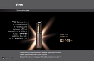 R$449,00
Contém 30 ml
Código 113809
Sérum
ConcentradoAnti-Idade
78% das mulheres
consideraram que
o Power System,
incluindo o Sérum
Concentrado Anti-Idade,
ajudou a amenizar
o aspecto das rugas
com 1 semana de uso*
*
Dados com base em painel de percepção de usuários dos produtos. O Power System inclui o Sérum
Concentrado Anti-Idade, a Loção Anti-Idade Noite e o Creme Anti-Idade para Contorno dos Olhos.
Sérum de uso diário, ajuda a reduzir a aparência de linhas de expressão enquanto promove
suavidade, luminosidade e um aspecto radiante para a pele.
46
 