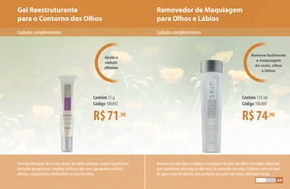 Removedor de Maquiagem
para Olhos e Lábios
Gel Reestruturante
para o Contorno dos Olhos
Ajuda a
reduzir
olheiras
Remove facilmente
a maquiagem
do rosto, olhos
e lábios
Fórmula hidratante, leve e não oleosa. De rápida absorção, contém ingredientes
derivados da equinácea, centelha-asiática e áloe vera, que ajudam a reduzir
olheiras, ressecamento e linhas finas na área dos olhos.
Removecomdelicadezaerapidezamaquiagemdorosto,dosolhosedoslábios.Elaborado
comingredientesderivadosdoáloevera,dacamomilaedaaveia.Ébifásico,comumabase
deáguaeoutradesilicone,paraassegurarumapelemaismacia,hidratadaelimpa.
CuidadoscomplementaresCuidadoscomplementares
R$71,90
Contém 15 g
Código 106492
R$74,90
Contém 125 ml
Código 106489
69
 