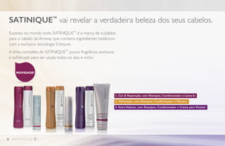 Sucesso no mundo todo, SATINIQUE™
é a marca de cuidados
para o cabelo da Amway que combina ingredientes botânicos
com a exclusiva tecnologia Enerjuve.
A linha completa de SATINIQUE™
possui fragrância exclusiva
e sofisticada para ser usada todos os dias e inclui:
SATINIQUE™
vai revelar a verdadeira beleza dos seus cabelos.
NOVIDADE!
1. Cor  Reparação, com Shampoo, Condicionador e Leave In
2. Hidratação, com Shampoo, Condicionador e Máscara
3. Extra Volume, com Shampoo, Condicionador e Creme para Pentear
8
 