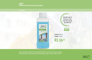Superfícies
LOC™
LIMPADOR CONCENTRADO PARAVIDROS
Rende até 4
frascos com
válvula spray
de 500 ml
R$36,90
Contém 500 ml
Código 109859
Vejaassuperfíciesreluzentes,comumacabamentobrilhanteesemmarcas.Nãoprecisaenxaguar
e não deixa resíduos. Limpeza mais fácil, ideal para janelas, espelhos, cristais e vidros em geral.
89
 