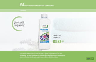 Rende até 50
lavagens com
carga de 4 kg
Lavanderia
SA8™
DETERGENTE LÍQUIDO CONCENTRADO PARA ROUPAS
R$82,90
Contém 1 litro
Código 112532
Especialmente formulado para ser usado em todos os tipos de máquina de lavar e sob várias
temperaturas. Seu poder limpador de alta qualidade oferece desempenho efetivo na manutenção
de cores brilhantes, evitando que as roupas escuras desbotem. Não deixa resíduos.
91
 