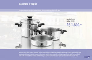 101
Idealparamassas,sopas,caldoseensopados,frangos,lombosinteirosouqualquertipodevegetalvolumoso.ACaçarolaaVaporéperfeitaainda
parapreparardeliciosastortas,pães,vegetaisesobremesas,etambémparaopreparodereceitasqueexigembanho-maria.Podeserutilizada
comocoadorparalavarfrutasevegetais.Contémtrêspeças:CaçarolaaVapor(4litros),Cozi-Vapore(2,3litros)eBanho-Maria(1,45litro).
R$1.800,00
Contém 3 peças
Código 101085
Caçarola a Vapor
Comida saborosa com o exclusivo sistema de retenção e distribuição de calor
101
 