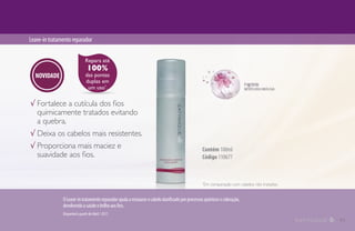 Leave-intratamentoreparador
Contém 100ml
Código 110677
√ Fortalece a cutícula dos fios
quimicamente tratados evitando
a quebra.
√ Deixa os cabelos mais resistentes.
√ Proporciona mais maciez e
suavidade aos fios.
Repara até
100%
das pontas
duplas em
um uso*
.
*
Em comparação com cabelos não tratados.
OLeave-intratamentoreparadorajudaarestaurarocabelodanificadoporprocessosquímicosecoloração,
devolvendoasaúdeebrilhoaosfios.
Disponível a partir de Abril / 2017.
NOVIDADE
11
 