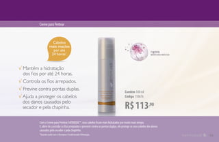 Cabelos
mais macios
por até
24 horas*
.
R$113,90
Contém 100 ml
Código 110676
CremeparaPentear
√ Mantém a hidratação
dos fios por até 24 horas.
√ Controla os fios arrepiados.
√ Previne contra pontas duplas.
√ Ajuda a proteger os cabelos
dos danos causados pelo
secador e pela chapinha.
*Quando usado com o Shampoo e Condicionador Hidratação.
Com o Creme para Pentear SATINIQUE™, seus cabelos ficam mais hidratados por muito mais tempo.
E, além de controlar os fios arrepiados e prevenir contra as pontas duplas, ele protege os seus cabelos dos danos
causados pelo secador e pela chapinha.
13
 
