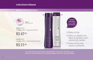 Cabelos
mais leves
e com mais
movimento.
Linha Extra Volume
ShampooeCondicionadorExtraVolume
R$47,90
Contém 280 ml
A.Código 110657 - Shampoo ExtraVolume
R$51,90
Contém 280 ml
B.Código 110667 - Condicionador ExtraVolume
√ Reduz o frizz.
√ Deixa os cabelos mais
fáceis de pentear e com
volume sob medida.
√ Deixa os fios mais
macios e brilhantes.
A
Seoseucabeloestáprecisandodemaisvolume,alinhaExtraVolumefoifeitaparavocê.Alémdedeixarosseus
cabeloscomumvolumesobmedida,elesficammaisfáceisdepentear,commenosfrizz,maismaciosebrilhantes.
B
14
 