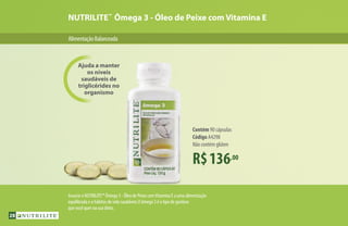 NUTRILITE™
Ômega 3 - Óleo de Peixe com Vitamina E
AlimentaçãoBalanceada
R$136,00
Contém 90 cápsulas
Código A4298
Não contém glúten
Associe o NUTRILITE™ Ômega 3 - Óleo de Peixe comVitamina E a uma alimentação
equilibrada e a hábitos de vida saudáveis.O ômega 3 é o tipo de gordura
que você quer na sua dieta.
Ajuda a manter
os níveis
saudáveis de
triglicérides no
organismo
28
 