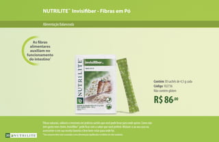NUTRILITE™
Invisifiber - Fibras em Pó
AlimentaçãoBalanceada
R$86,00
Contém 30 sachês de 4,5 g cada
Código 102736
Não contém glúten
As fibras
alimentares
auxiliam no
funcionamento
do intestino*
Fibras naturais, solúveis e invisíveis em práticos sachês que você pode levar para onde quiser. Como não
tem gosto nem cheiro, Invisifiber™
pode ficar com o sabor que você preferir. Misture-o ao seu suco ou
acrescente-o em sua receita favorita e leve bem-estar para onde for.
*Seu consumo deve estar associado a uma alimentação equilibrada e a hábitos de vida saudáveis.30
 