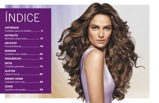 ÍNDICE
SATINIQUE
Cuidados para os cabelos.................. 6
NUTRILITE
Nutrição e bem-estar........................ 16
ARTISTRY
Forward Beauty................................... 40
MOISKIN
Cuidados com a pele........................ 60
FRAGÂNCIAS.................................. 70
ERTIA
Cuidados pessoais............................. 74
GLISTER
Higiene bucal...................................... 80
AMWAY HOME
Cuidados com o lar............................ 84
iCOOK
Cozinhe com saúde........................... 96
 