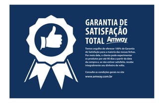 GARANTIA DE
SATISFAÇÃO
TOTAL
Temos orgulho de oferecer 100% de Garantia
de Satisfação para a maioria das nossas linhas.
Por meio dela, o cliente pode experimentar
os produtos por até 90 dias a partir da data
da compra e, se não estiver satisfeito, recebe
integralmente seu dinheiro de volta.
Consulte as condições gerais no site
www.amway.com.br
 