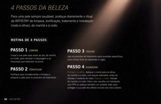 4 PASSOS DA BELEZA
Para uma pele sempre saudável, pratique diariamente o ritual
da ARTISTRY de limpeza, tonificação, tratamento e hidratação
(rosto e olhos), de manhã e à noite.
PASSO 1 LIMPAR
Limpe a sua pele duas vezes ao dia, de manhã
e à noite, para remover a maquiagem e as
impurezas que obstruem os poros.
PASSO 2 TONIFICAR
Tonifique para complementar a limpeza e
preparar a pele para os produtos de tratamento.
ROTINA DE 4 PASSOS
PASSO 3 TRATAR
Use os produtos de tratamento para questões específicas,
como linhas finas de expressão e rugas.
PASSO 4 HIDRATAR
Primeiro, os olhos: Aplique o creme para os olhos,
de manhã e à noite, com toques delicados, antes de
hidratar o restante do rosto. Depois, o rosto: Hidrate
de manhã e à noite. Para o dia, escolha um hidratante
com FPS ou aplique também um protetor solar para
proteger a sua pele dos efeitos nocivos dos raios solares.
50
 