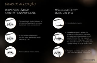 DICAS DE APLICAÇÃO
DELINEADOR LÍQUIDO
ARTISTRY™
SIGNATURE EYES
MÁSCARA ARTISTRY™
SIGNATURE EYES
1. Posicione a base do pincel do delineador na
linha dos cílios. Faça o traço de dentro para
fora (do canto interno ao canto externo).
2. Se você tiver dificuldade em traçar
uma linha inteira, faça pequenos pontos
e ligue-os um a um. 
3. Preencha a linha de maneira uniforme.
1. Inicie pela pálpebra superior.
2. Passe a Máscara Artistry™
Signature Eye
na parte de cima dos cílios com movimentos
de cima para baixo e, depois, aplique o pincel
na parte inferior dos cílios. Faça pequenos
movimentos rápidos de zigue-zague na base dos
cílios para ajudar a separá-los. Em seguida, passe
o aplicador ao longo dos fios, da raiz até a ponta.
3. Vire o pincel na vertical e, com a ponta, aplique
o produto nos cílios inferiores. Espere secar.
57
 